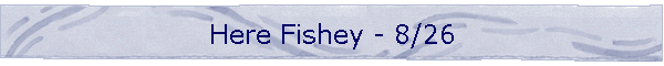 Here Fishey - 8/26